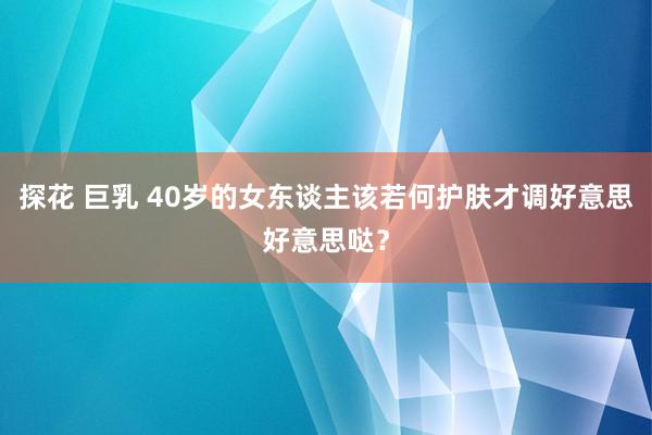 探花 巨乳 40岁的女东谈主该若何护肤才调好意思好意思哒？