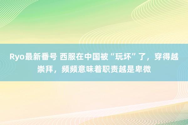 Ryo最新番号 西服在中国被“玩坏”了，穿得越崇拜，频频意味着职责越是卑微