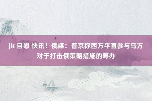 jk 自慰 快讯！俄媒：普京称西方平直参与乌方对于打击俄策略措施的筹办