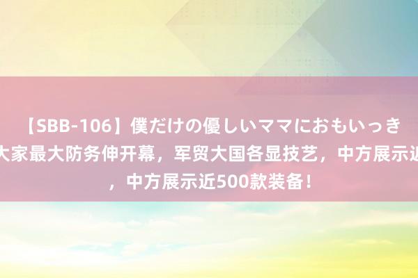 【SBB-106】僕だけの優しいママにおもいっきり甘えたい 大家最大防务伸开幕，军贸大国各显技艺，中方展示近500款装备！