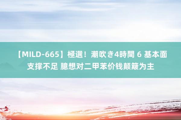 【MILD-665】極選！潮吹き4時間 6 基本面支撑不足 臆想对二甲苯价钱颠簸为主