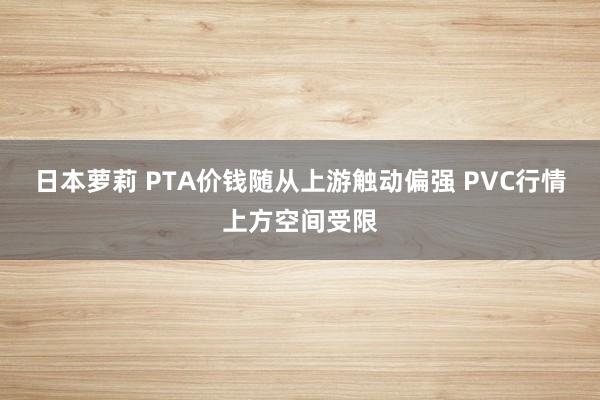 日本萝莉 PTA价钱随从上游触动偏强 PVC行情上方空间受限