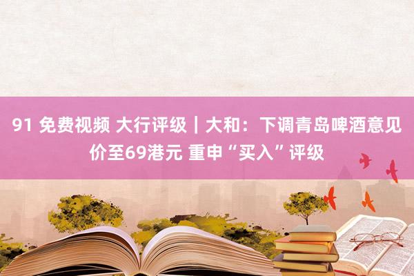 91 免费视频 大行评级｜大和：下调青岛啤酒意见价至69港元 重申“买入”评级