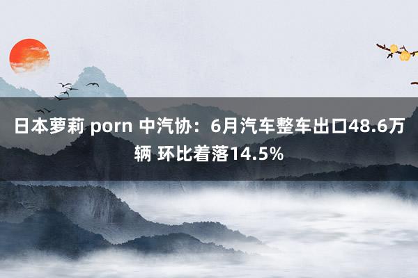 日本萝莉 porn 中汽协：6月汽车整车出口48.6万辆 环比着落14.5%