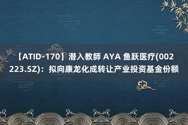 【ATID-170】潜入教師 AYA 鱼跃医疗(002223.SZ)：拟向康龙化成转让产业投资基金份额