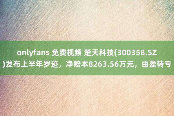 onlyfans 免费视频 楚天科技(300358.SZ)发布上半年岁迹，净赔本8263.56万元，由盈转亏