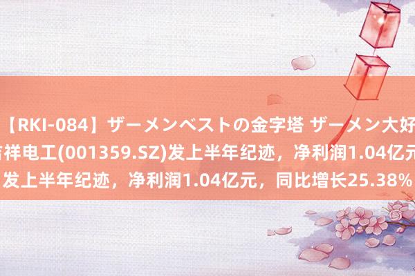 【RKI-084】ザーメンベストの金字塔 ザーメン大好き2000発 24時間 吉祥电工(001359.SZ)发上半年纪迹，净利润1.04亿元，同比增长25.38%