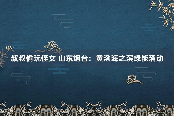 叔叔偷玩侄女 山东烟台：黄渤海之滨绿能涌动