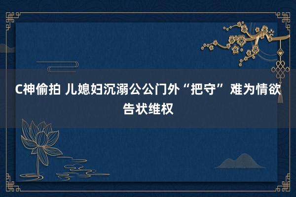 C神偷拍 儿媳妇沉溺公公门外“把守” 难为情欲告状维权