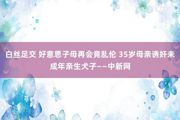 白丝足交 好意思子母再会竟乱伦 35岁母亲诱奸未成年亲生犬子——中新网