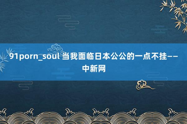 91porn_soul 当我面临日本公公的一点不挂——中新网