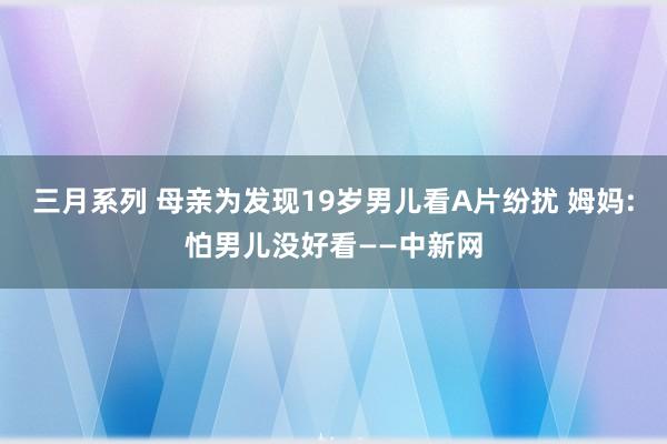 三月系列 母亲为发现19岁男儿看A片纷扰 姆妈:怕男儿没好看——中新网