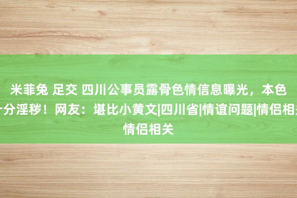 米菲兔 足交 四川公事员露骨色情信息曝光，本色十分淫秽！网友：堪比小黄文|四川省|情谊问题|情侣相关