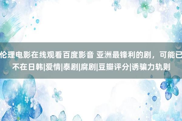 伦理电影在线观看百度影音 亚洲最锋利的剧，可能已不在日韩|爱情|泰剧|腐剧|豆瓣评分|诱骗力轨则