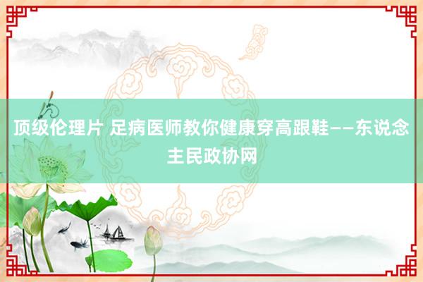 顶级伦理片 足病医师教你健康穿高跟鞋——东说念主民政协网