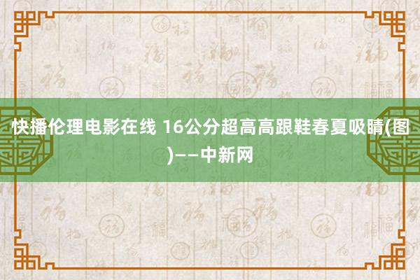 快播伦理电影在线 16公分超高高跟鞋春夏吸睛(图)——中新网