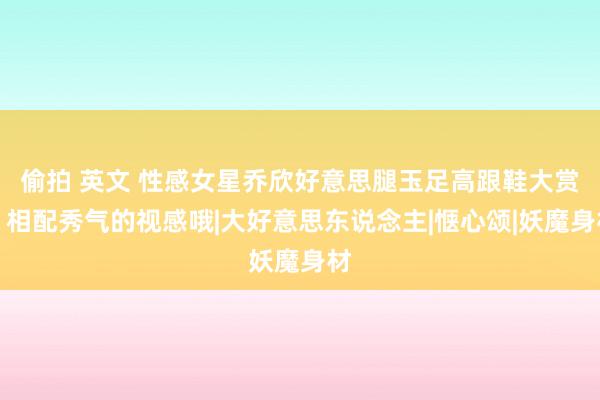 偷拍 英文 性感女星乔欣好意思腿玉足高跟鞋大赏，相配秀气的视感哦|大好意思东说念主|惬心颂|妖魔身材