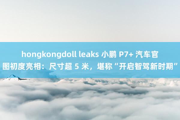 hongkongdoll leaks 小鹏 P7+ 汽车官图初度亮相：尺寸超 5 米，堪称“开启智驾新时期”