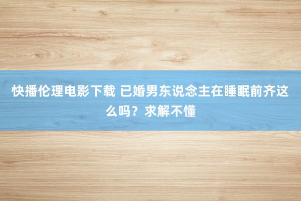 快播伦理电影下载 已婚男东说念主在睡眠前齐这么吗？求解不懂