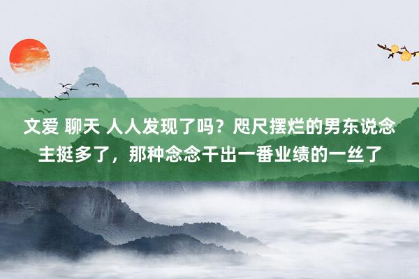 文爱 聊天 人人发现了吗？咫尺摆烂的男东说念主挺多了，那种念念干出一番业绩的一丝了