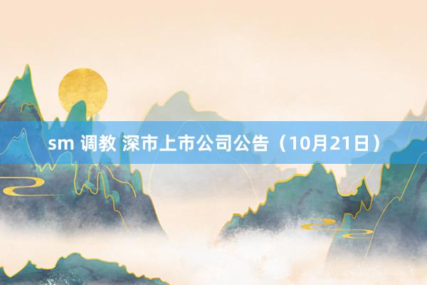 sm 调教 深市上市公司公告（10月21日）