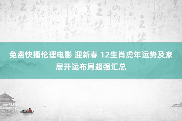 免费快播伦理电影 迎新春 12生肖虎年运势及家居开运布局超强汇总