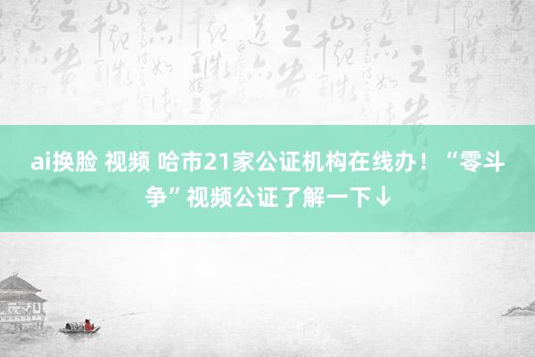 ai换脸 视频 哈市21家公证机构在线办！“零斗争”视频公证了解一下↓