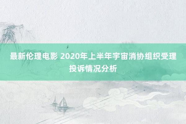 最新伦理电影 2020年上半年宇宙消协组织受理投诉情况分析