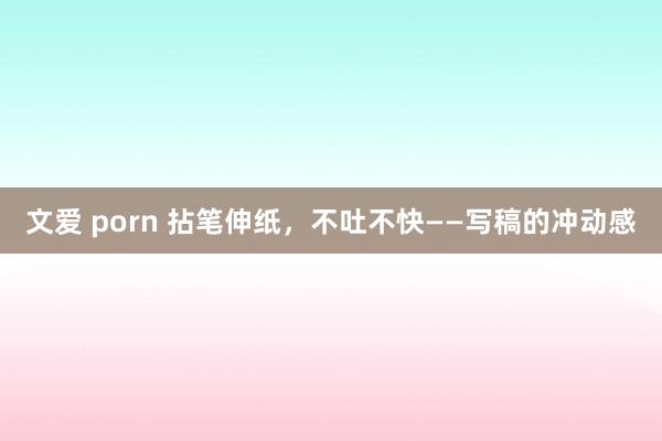 文爱 porn 拈笔伸纸，不吐不快——写稿的冲动感