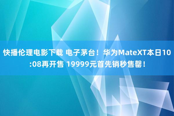 快播伦理电影下载 电子茅台！华为MateXT本日10:08再开售 19999元首先销秒售罄！