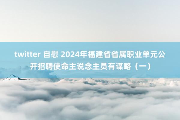 twitter 自慰 2024年福建省省属职业单元公开招聘使命主说念主员有谋略（一）