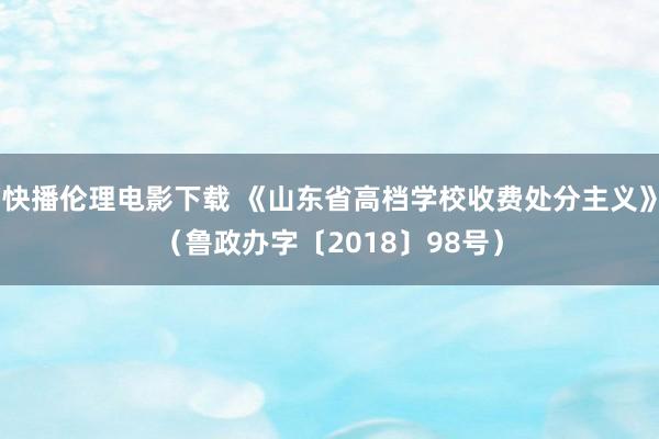 快播伦理电影下载 《山东省高档学校收费处分主义》（鲁政办字〔2018〕98号）