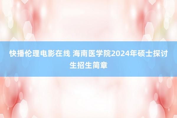 快播伦理电影在线 海南医学院2024年硕士探讨生招生简章