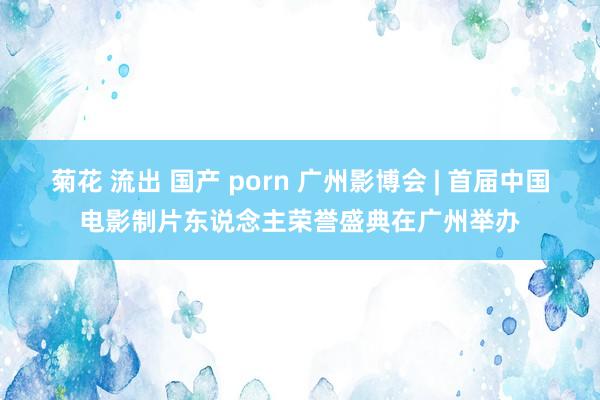 菊花 流出 国产 porn 广州影博会 | 首届中国电影制片东说念主荣誉盛典在广州举办