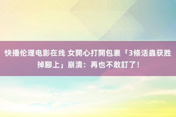 快播伦理电影在线 女開心打開包裹「3條活蟲获胜掉腳上」　崩潰：再也不敢訂了！