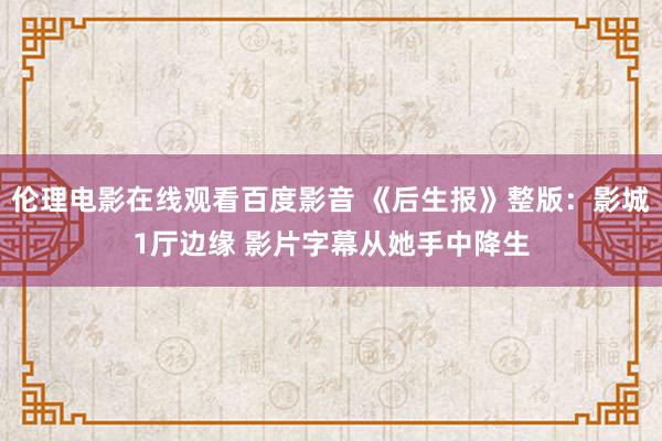 伦理电影在线观看百度影音 《后生报》整版：影城1厅边缘 影片字幕从她手中降生