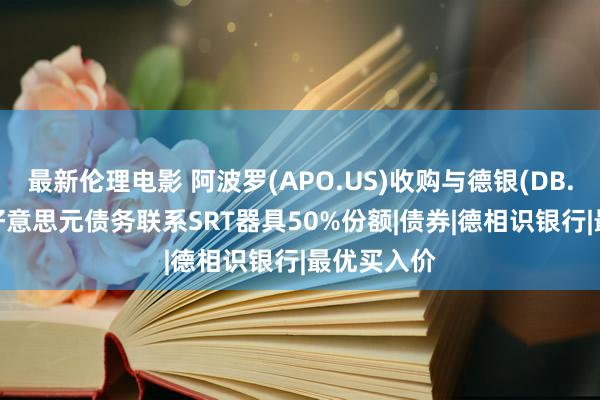 最新伦理电影 阿波罗(APO.US)收购与德银(DB.US)30亿好意思元债务联系SRT器具50%份额|债券|德相识银行|最优买入价