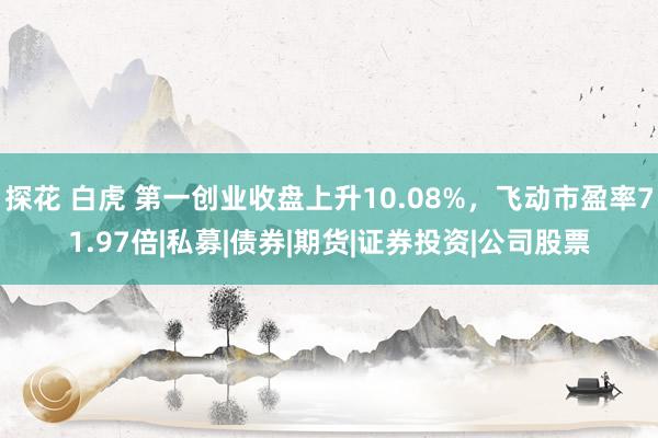 探花 白虎 第一创业收盘上升10.08%，飞动市盈率71.97倍|私募|债券|期货|证券投资|公司股票