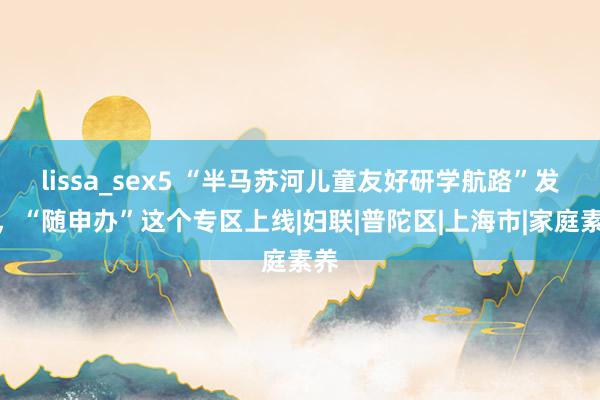 lissa_sex5 “半马苏河儿童友好研学航路”发布，“随申办”这个专区上线|妇联|普陀区|上海市|家庭素养