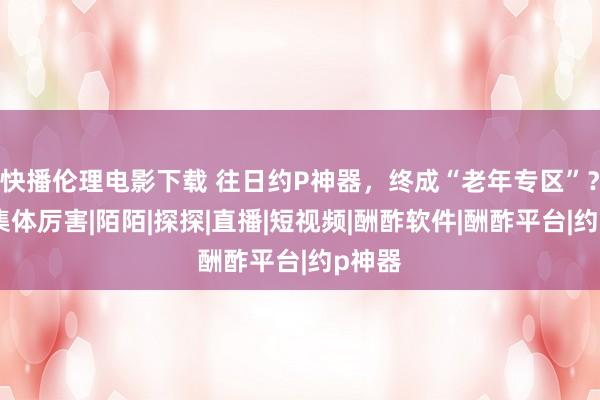 快播伦理电影下载 往日约P神器，终成“老年专区”？网友集体厉害|陌陌|探探|直播|短视频|酬酢软件|酬酢平台|约p神器